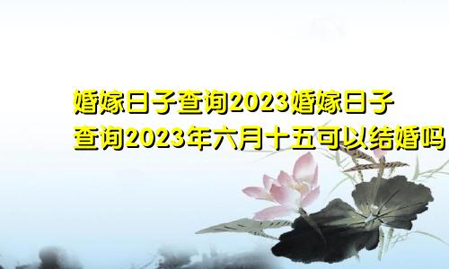 婚嫁日子查询2023婚嫁日子查询2023年六月十五可以结婚吗