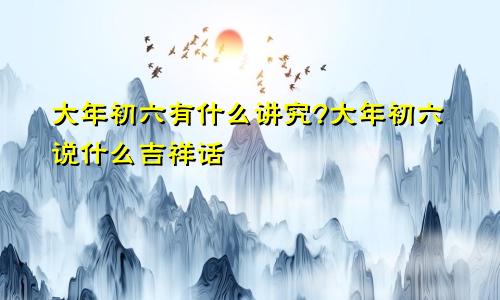 大年初六有什么讲究?大年初六说什么吉祥话