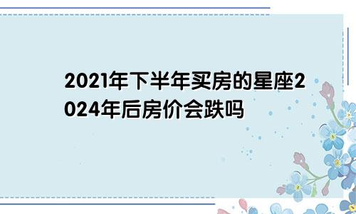 2021年下半年买房的星座2024年后房价会跌吗