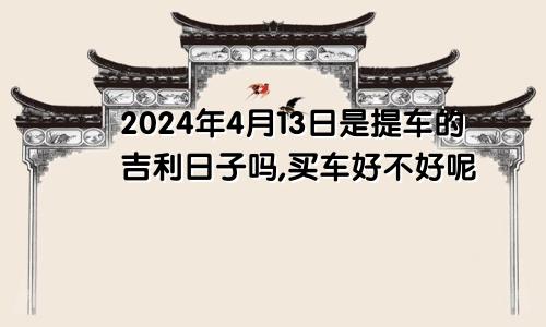 2024年4月13日是提车的吉利日子吗,买车好不好呢