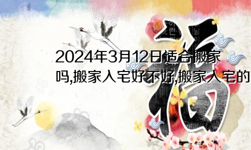 2024年3月12日适合搬家吗,搬家入宅好不好,搬家入宅的好日子,黄道吉日吉时