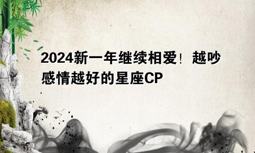 2024新一年继续相爱！越吵感情越好的星座CP