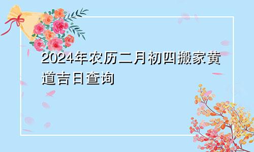 2024年农历二月初四搬家黄道吉日查询