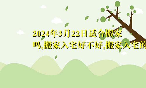 2024年3月22日适合搬家吗,搬家入宅好不好,搬家入宅的好日子,黄道吉日吉时