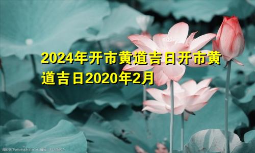 2024年开市黄道吉日开市黄道吉日2020年2月