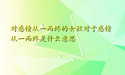 对感情从一而终的女孩对于感情从一而终是什么意思