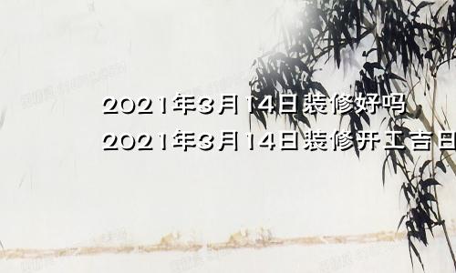 2021年3月14日装修好吗2021年3月14日装修开工吉日