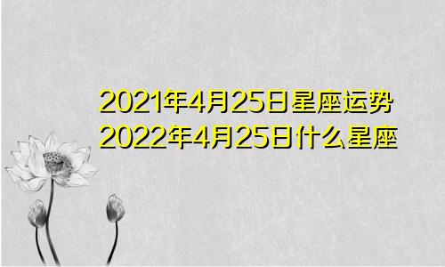 2021年4月25日星座运势2022年4月25日什么星座