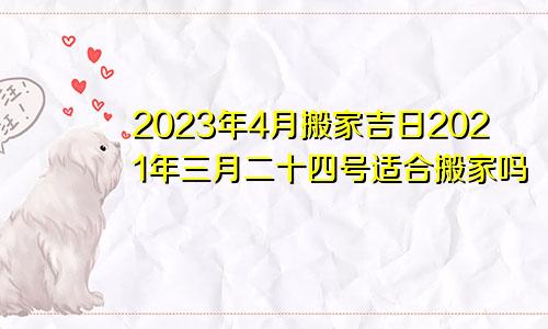 2023年4月搬家吉日2021年三月二十四号适合搬家吗