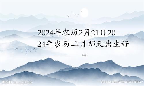 2024年农历2月21日2024年农历二月哪天出生好