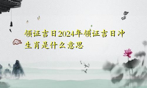 领证吉日2024年领证吉日冲生肖是什么意思