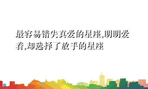 最容易错失真爱的星座,明明爱着,却选择了放手的星座