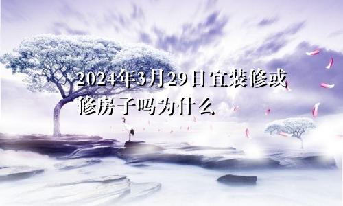 2024年3月29日宜装修或修房子吗为什么