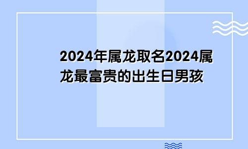 2024年属龙取名2024属龙最富贵的出生日男孩