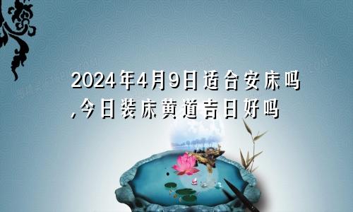 2024年4月9日适合安床吗,今日装床黄道吉日好吗