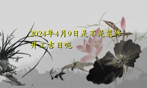 2024年4月9日是不是装修开工吉日呢