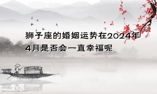 狮子座的婚姻运势在2024年4月是否会一直幸福呢