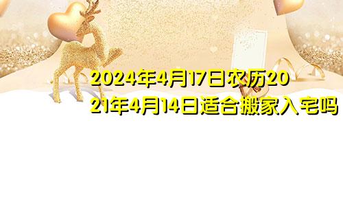 2024年4月17日农历2021年4月14日适合搬家入宅吗