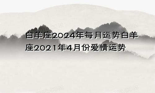 白羊座2024年每月运势白羊座2021年4月份爱情运势