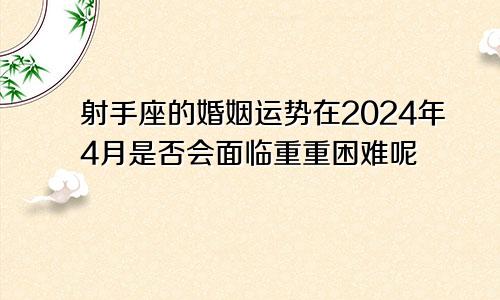 射手座的婚姻运势在2024年4月是否会面临重重困难呢