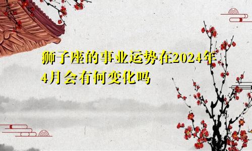 狮子座的事业运势在2024年4月会有何变化吗