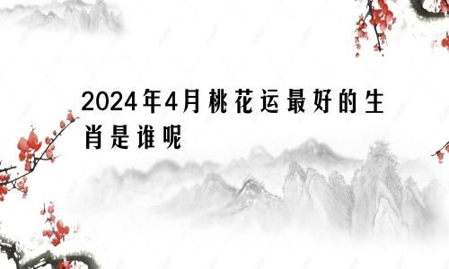 2024年4月桃花运最好的生肖是谁呢