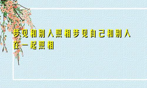 梦见和别人照相梦见自己和别人在一起照相