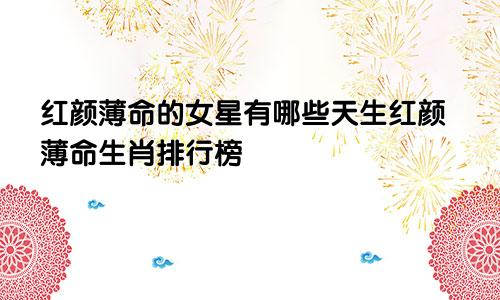 红颜薄命的女星有哪些天生红颜薄命生肖排行榜