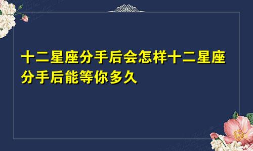 十二星座分手后会怎样十二星座分手后能等你多久