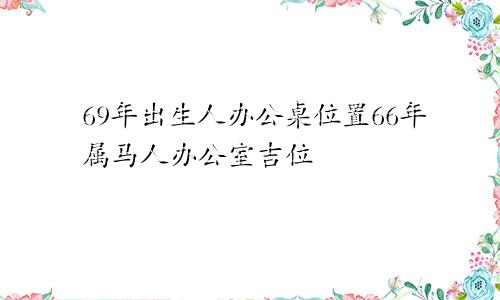 69年出生人办公桌位置66年属马人办公室吉位