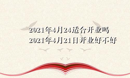 2021年4月24适合开业吗2021年4月21日开业好不好