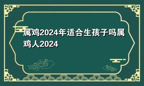 属鸡2024年适合生孩子吗属鸡人2024