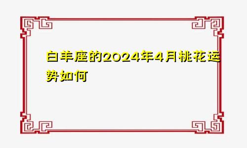 白羊座的2024年4月桃花运势如何