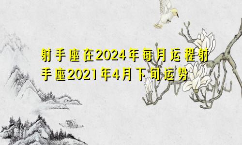 射手座在2024年每月运程射手座2021年4月下旬运势