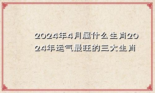 2024年4月属什么生肖2024年运气最旺的三大生肖