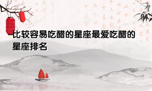 比较容易吃醋的星座最爱吃醋的星座排名