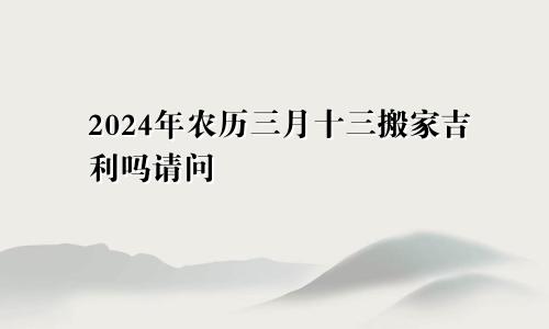 2024年农历三月十三搬家吉利吗请问