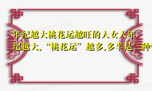 年纪越大桃花运越旺的人女人年纪越大,“桃花运”越多,多半是三种情况