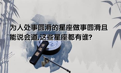 为人处事圆滑的星座做事圆滑且能说会道,这些星座都有谁?