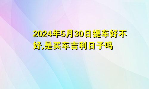 2024年5月30日提车好不好,是买车吉利日子吗