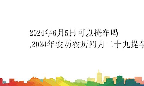 2024年6月5日可以提车吗,2024年农历农历四月二十九提车好不好,是好日子吗