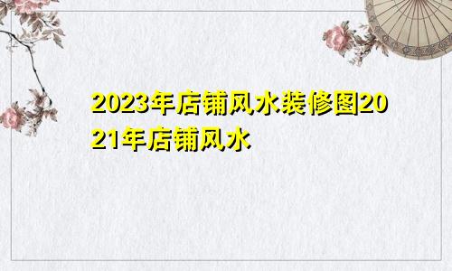 2023年店铺风水装修图2021年店铺风水