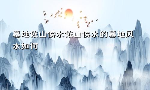 墓地依山傍水依山傍水的墓地风水如何