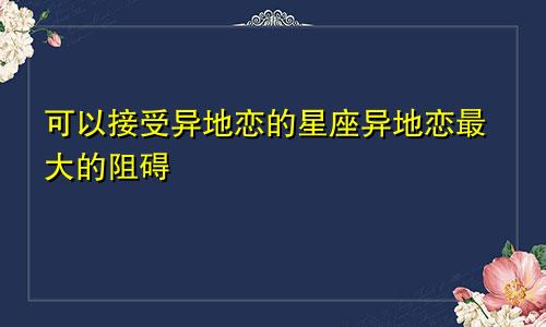 可以接受异地恋的星座异地恋最大的阻碍