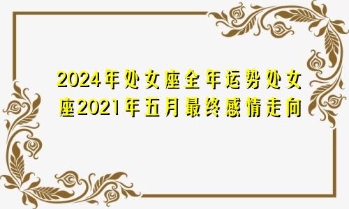 2024年处女座全年运势处女座2021年五月最终感情走向