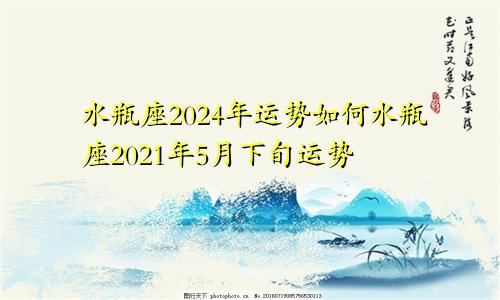 水瓶座2024年运势如何水瓶座2021年5月下旬运势