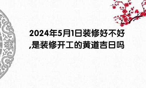 2024年5月1日装修好不好,是装修开工的黄道吉日吗