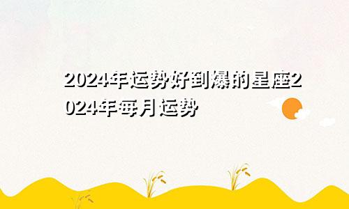 2024年运势好到爆的星座2024年每月运势