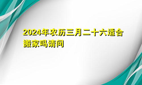 2024年农历三月二十六适合搬家吗请问