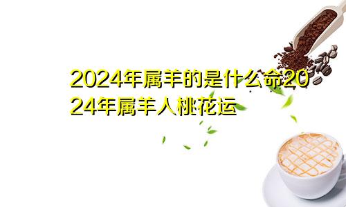 2024年属羊的是什么命2024年属羊人桃花运